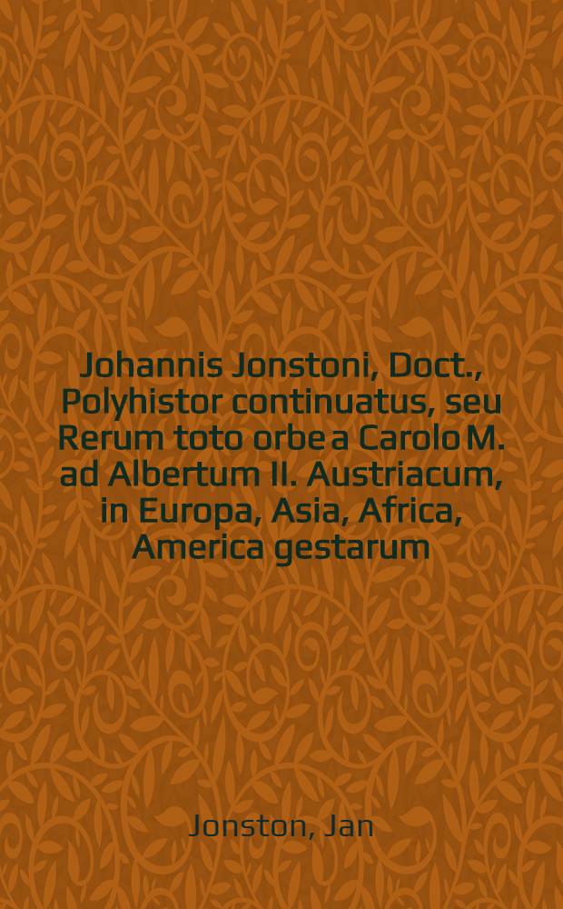 Johannis Jonstoni, Doct., Polyhistor continuatus, seu Rerum toto orbe a Carolo M. ad Albertum II. Austriacum, in Europa, Asia, Africa, America gestarum, tam sacrarum quam prophanarum succincta & methodica series, libris VI. absoluta