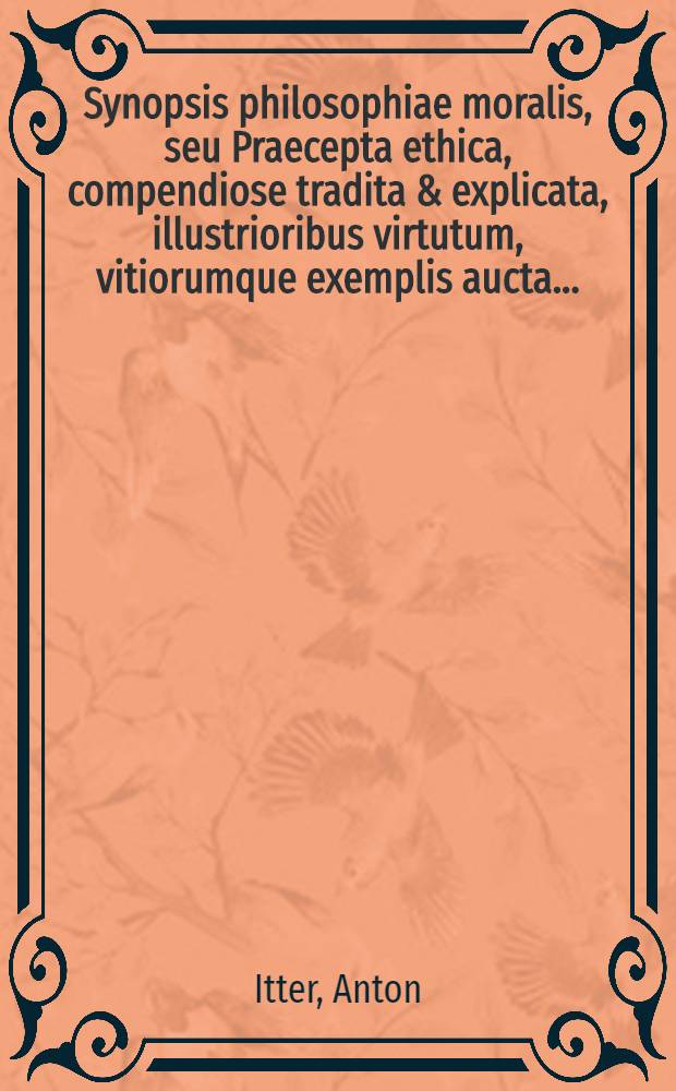 Synopsis philosophiae moralis, seu Praecepta ethica, compendiose tradita & explicata, illustrioribus virtutum, vitiorumque exemplis aucta ...