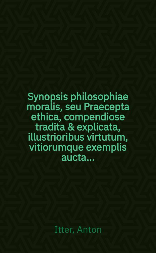 Synopsis philosophiae moralis, seu Praecepta ethica, compendiose tradita & explicata, illustrioribus virtutum, vitiorumque exemplis aucta ...