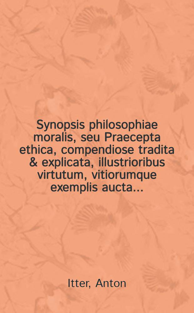 Synopsis philosophiae moralis, seu Praecepta ethica, compendiose tradita & explicata, illustrioribus virtutum, vitiorumque exemplis aucta ...