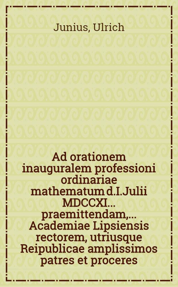 ... Ad orationem inauguralem professioni ordinariae mathematum d.I.Julii MDCCXI. ... praemittendam, ... Academiae Lipsiensis rectorem, utriusque Reipublicae amplissimos patres et proceres, nec non ... Academiae cives ... invitat Ulricus Junius ...
