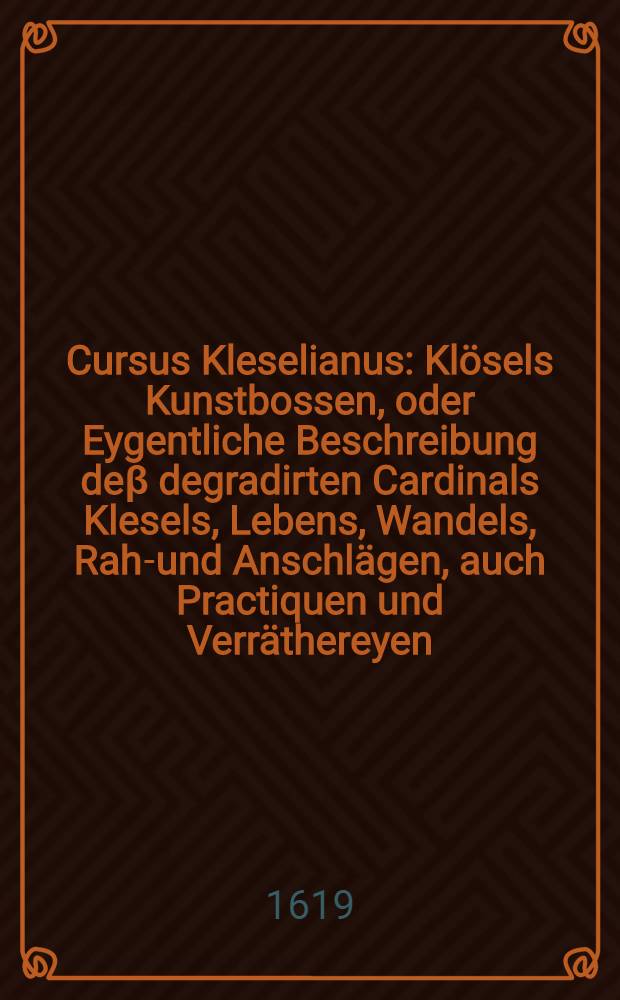 Cursus Kleselianus : Kl&ouml;sels Kunstbossen, oder Eygentliche Beschreibung de&beta; degradirten Cardinals Klesels, Lebens, Wandels, Raht- und Anschl&auml;gen, auch Practiquen und Verr&auml;thereyen ..., welche jhme auch den gr&ouml;ssern Theil angangen und dadurch der Christenheit m&auml;chtiges Unheyl gestifftet ..