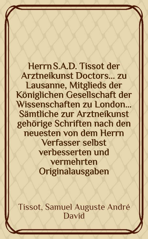 Herrn S.A.D. Tissot der Arztneikunst Doctors ... zu Lausanne, Mitglieds der Königlichen Gesellschaft der Wissenschaften zu London ... Sämtliche zur Arztneikunst gehörige Schriften nach den neuesten von dem Herrn Verfasser selbst verbesserten und vermehrten Originalausgaben