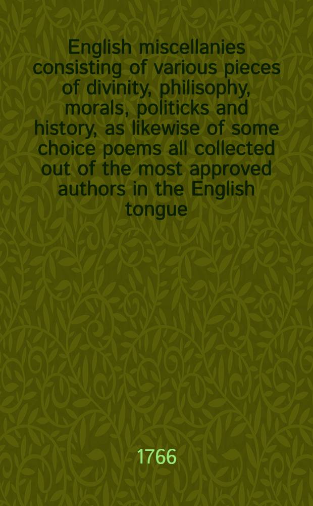 English miscellanies consisting of various pieces of divinity, philisophy, morals, politicks and history, as likewise of some choice poems all collected out of the most approved authors in the English tongue, viz : Tillotson, Nichols, Lock, Ld. Bolinbroke, Milton, Cowley, Waller, Dryden, Prior, Addison, D. of Buckingham, Pope, Thomson, Glover &c.; and chiefly intended for the advantage of such, as are willing to apply themselves to the learning of this usefull language. Vol. 1