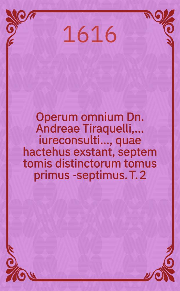 Operum omnium Dn. Andreae Tiraquelli, ... iureconsulti ..., quae hactehus exstant, septem tomis distinctorum tomus primus[-septimus]. T. 2 : Continens ex commentariis in Pictonum consuetudines sectionem, De legibus connubialibus et iure maritali
