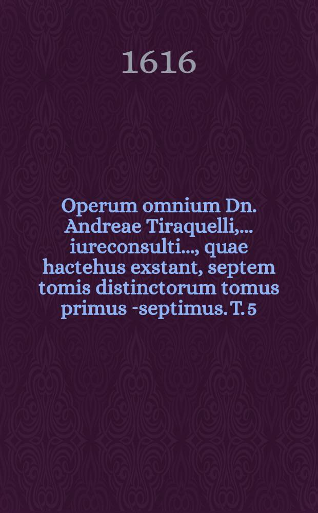 Operum omnium Dn. Andreae Tiraquelli, ... iureconsulti ..., quae hactehus exstant, septem tomis distinctorum tomus primus[-septimus]. T. 5 : Continens commentarium in l. Si unquam. C. de revoc. donat. ex postrema autoris recognitione, in quo raeter propriam ac peculiarem eius I. materiam, diserte multa, in omni disciplinarum genere, & copiose tractantur ...