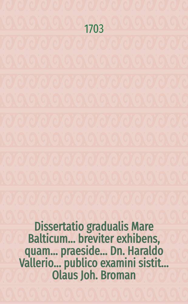 ... Dissertatio gradualis Mare Balticum ... breviter exhibens, quam ... praeside ... Dn. Haraldo Vallerio ... publico examini sistit ... Olaus Joh. Broman ... die 23 Junii, anni M.D.CC.III.