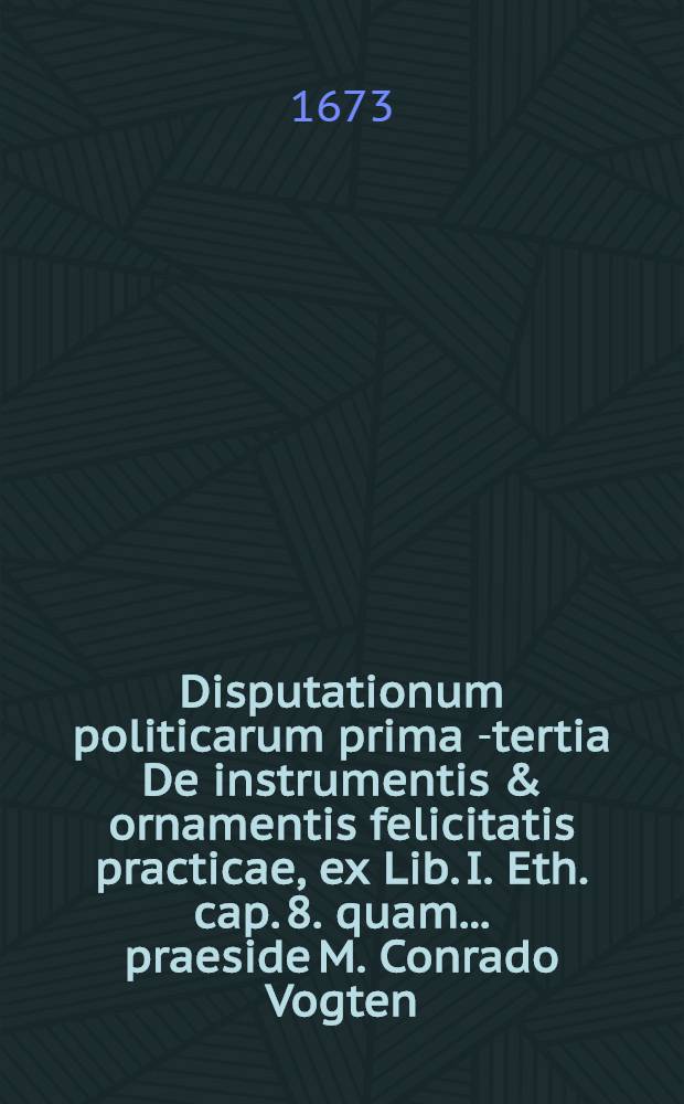 Disputationum politicarum prima[-tertia] De instrumentis & ornamentis felicitatis practicae, ex Lib. I. Eth. cap. 8. quam ... praeside M. Conrado Vogten ... publice proponit Georgius Thegen, R.P. ... [3] : ... ad d. Julii anno 1673