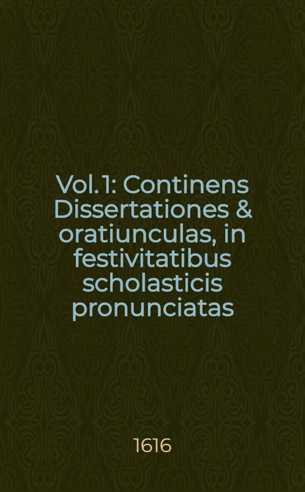 Vol. 1 : Continens Dissertationes & oratiunculas, in festivitatibus scholasticis pronunciatas