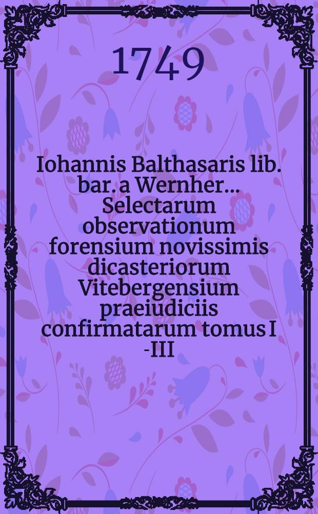 Iohannis Balthasaris lib. bar. a Wernher ... Selectarum observationum forensium novissimis dicasteriorum Vitebergensium praeiudiciis confirmatarum tomus I[-III]