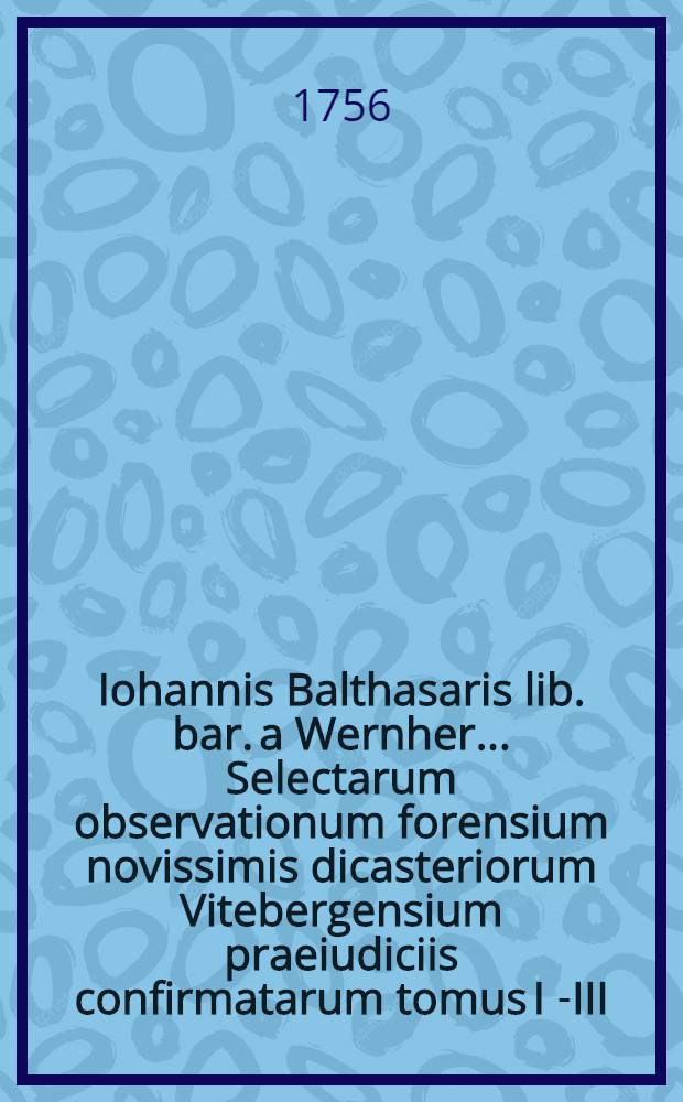 Iohannis Balthasaris lib. bar. a Wernher ... Selectarum observationum forensium novissimis dicasteriorum Vitebergensium praeiudiciis confirmatarum tomus I[-III]. T. 2 : Continens V. partes posteriores