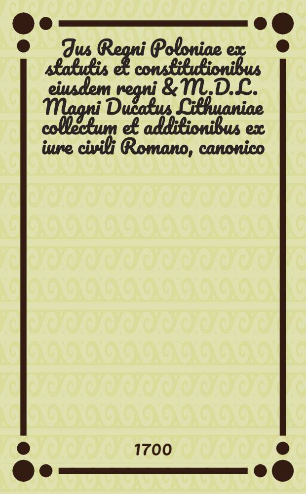 Jus Regni Poloniae ex statutis et constitutionibus eiusdem regni & M.D.L. [Magni Ducatus Lithuaniae] collectum et additionibus ex iure civili Romano, canonico, Saxonico: necnon, ex constitutionibus provincialibus Gnesnensibus auctum, historijsque illustratum, in quatuor libros & duos tomos distinctum. T. 1