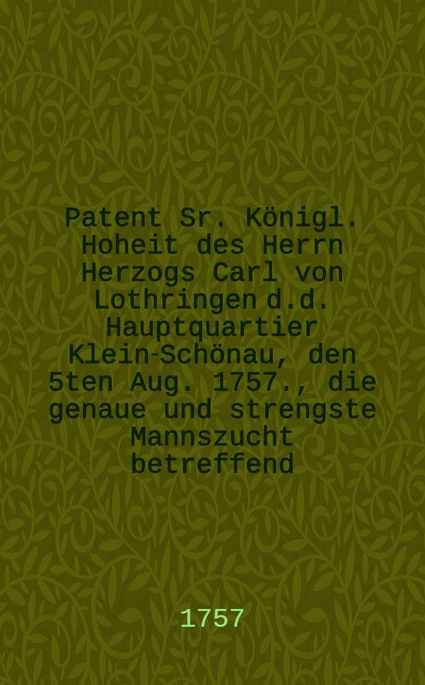 Patent Sr. K&ouml;nigl. Hoheit des Herrn Herzogs Carl von Lothringen d.d. Hauptquartier Klein-Sch&ouml;nau, den 5ten Aug. 1757., die genaue und strengste Mannszucht betreffend, welche die Kayserlich-K&ouml;nigl. Armee in den Chur-S&auml;chsische- und dazu geh&ouml;rigen L&auml;ndern beobachten soll