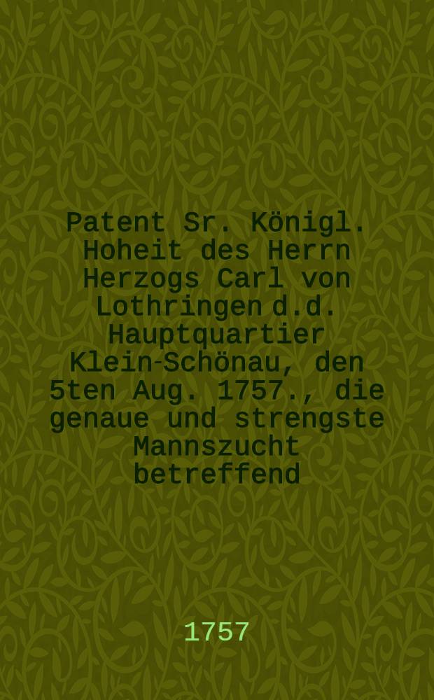 Patent Sr. Königl. Hoheit des Herrn Herzogs Carl von Lothringen d.d. Hauptquartier Klein-Schönau, den 5ten Aug. 1757., die genaue und strengste Mannszucht betreffend, welche die Kayserlich-Königl. Armee in den Chur-Sächsische- und dazu gehörigen Ländern beobachten soll