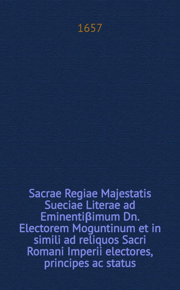 Sacrae Regiae Majestatis Sueciae Literae ad Eminentiβimum Dn. Electorem Moguntinum et in simili ad reliquos Sacri Romani Imperii electores, principes ac status, in quibus controversia, quae nunc vertitur inter reges Sueciae & Daniae cum suis circumstantiis exponitur & auxilium Imperii contra Daniam postulatur
