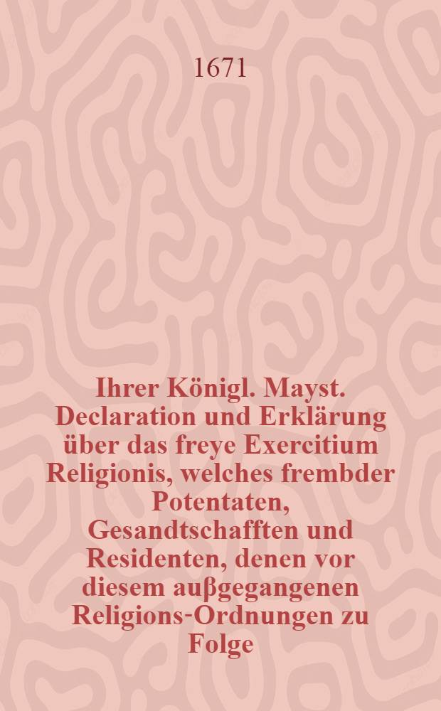 Ihrer K&ouml;nigl. Mayst. Declaration und Erkl&auml;rung &uuml;ber das freye Exercitium Religionis, welches frembder Potentaten, Gesandtschafften und Residenten, denen vor diesem au&beta;gegangenen Religions-Ordnungen zu Folge, alhie zu Hofe vor sich und deren Hau&beta;genossen zu geniessen haben : Gegeben in der K&ouml;nigl. Rath-Cammer auff dem Schlosse zu Stockholm, den 21. Febr. 1671