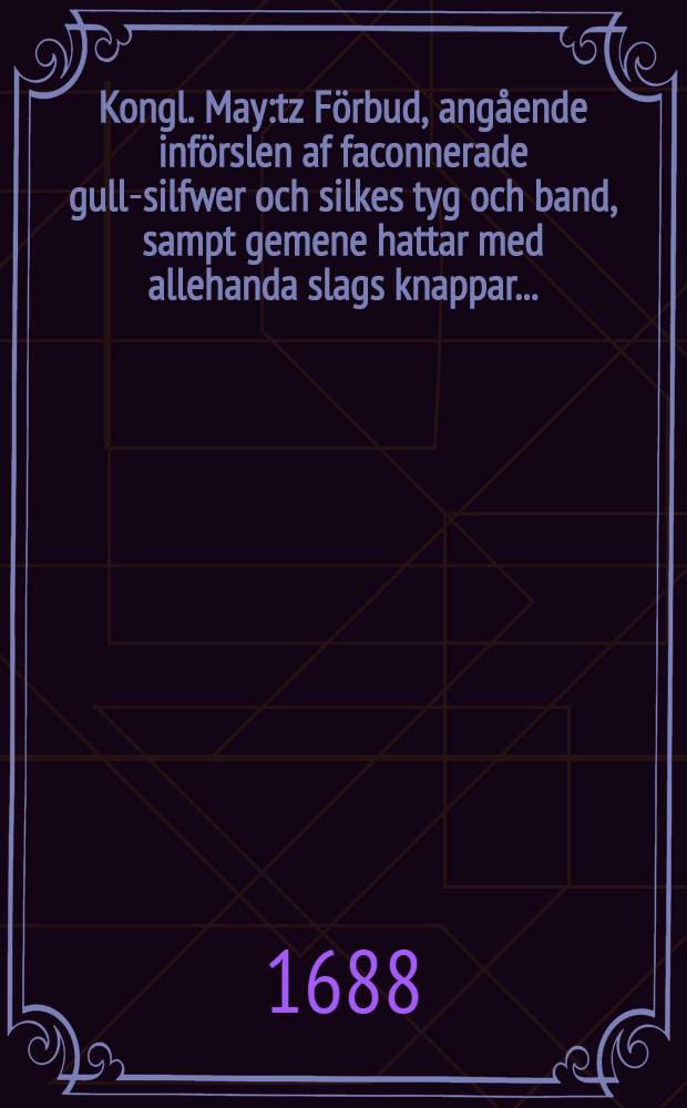 Kongl. May:tz Förbud, angående införslen af faconnerade gull-silfwer och silkes tyg och band, sampt gemene hattar med allehanda slags knappar ... : Daterat Stockholm, den 3. Aprilis, åhr 1688