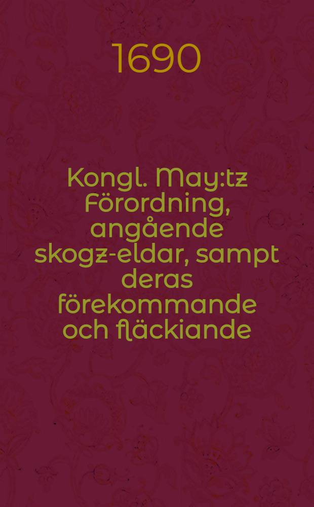 Kongl. May:tz F&ouml;rordning, ang&aring;ende skogz-eldar, sampt deras f&ouml;rekommande och fl&auml;ckiande : Gifwen Stockholm, den 10. Novembr., &aring;hr 1689