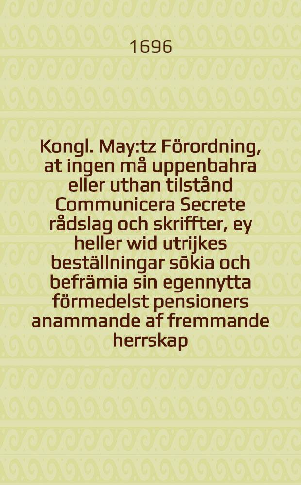 Kongl. May:tz Förordning, at ingen må uppenbahra eller uthan tilstånd Communicera Secrete rådslag och skriffter, ey heller wid utrijkes beställningar sökia och befrämia sin egennytta förmedelst pensioners anammande af fremmande herrskap, wid straff som det 6. cap. i Mögmåhls balken Stadz lagen förmäler : Gifwen den 9. Decemb. 1696