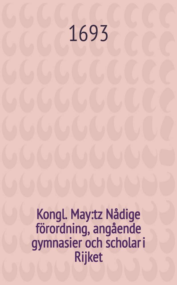 Kongl. May:tz N&aring;dige f&ouml;rordning, ang&aring;ende gymnasier och scholar i Rijket : Gifwen Stockholm, den 31. Januarii, &aring;hr 1693