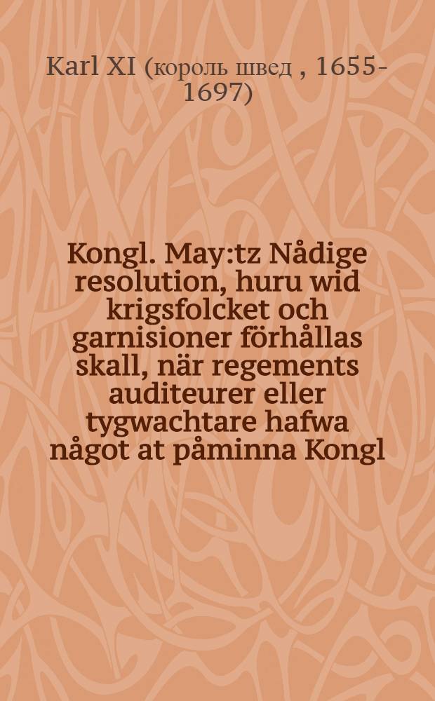 Kongl. May:tz Nådige resolution, huru wid krigsfolcket och garnisioner förhållas skall, när regements auditeurer eller tygwachtare hafwa något at påminna Kongl. May:tz tienst, lag och förordningar angående : Datum Stockholm, den 17. Febr. 1696