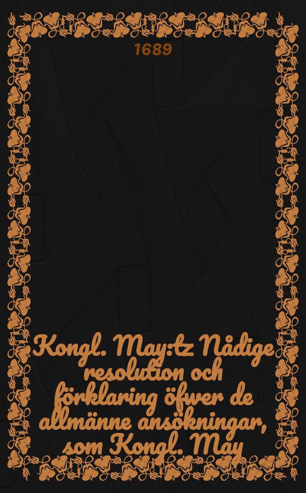 Kongl. May:tz N&aring;dige resolution och f&ouml;rklaring &ouml;fwer de allm&auml;nne ans&ouml;kningar, som Kongl. May:tz tro-m&auml;n och unders&auml;tare, biskoparne och samtelige clericiet wid denne Rijkzdagen giordt och inlefwererat hafwa : Gifwen i Stockholm, den 6. Martii, &aring;hr 1689