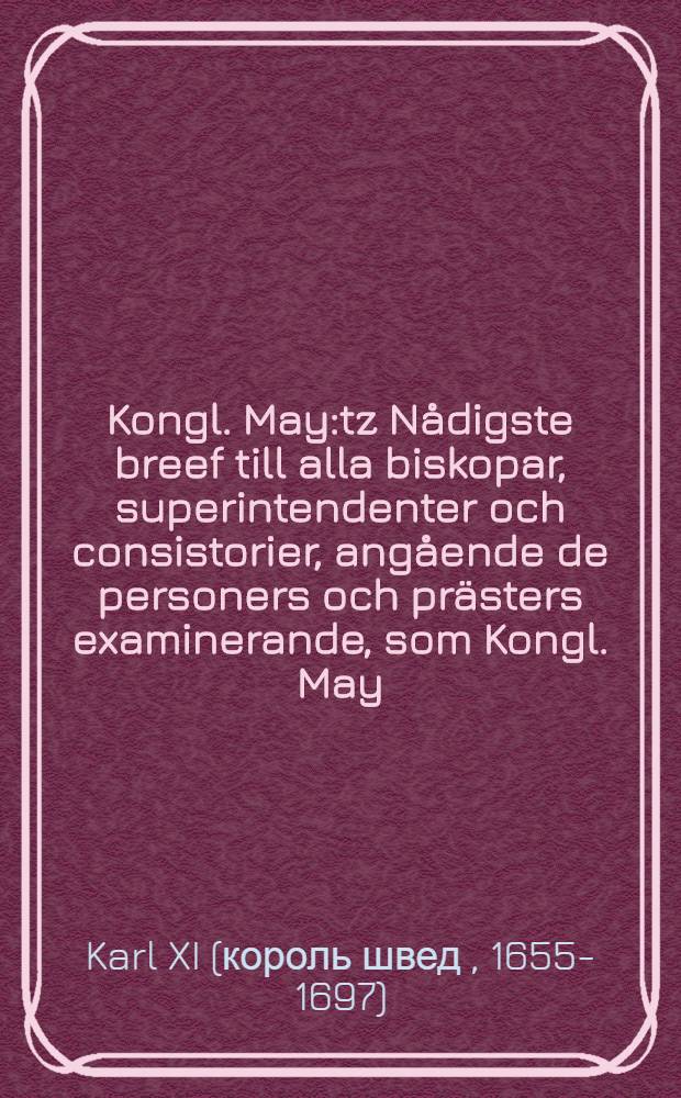 Kongl. May:tz Nådigste breef till alla biskopar, superintendenter och consistorier, angående de personers och prästers examinerande, som Kongl. May:t af consistorierne blifwa föreslagne til de ledigblifwande gäld och pastorater, innan sädane Kongl. May:t af dem warda recommenderade : Daterat Stockholm, den 2. Augusti, åhr 1693