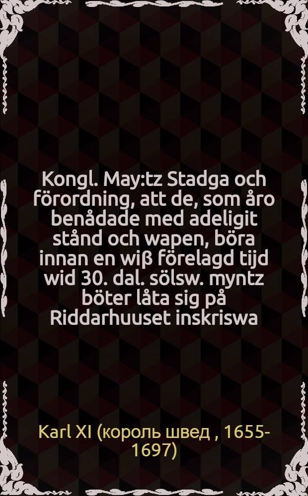 Kongl. May:tz Stadga och f&ouml;rordning, att de, som &aring;ro ben&aring;dade med adeligit st&aring;nd och wapen, b&ouml;ra innan en wi&beta; f&ouml;relagd tijd wid 30. dal. s&ouml;lsw. myntz b&ouml;ter l&aring;ta sig p&aring; Riddarhuuset inskriswa : Gifwen Stockholm, den 21. Februarii, anno 1696