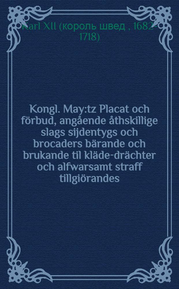 Kongl. May:tz Placat och förbud, angående åthskillige slags sijdentygs och brocaders bärande och brukande til kläde-drächter och alfwarsamt straff tillgiörandes : Gifwit Stockholm, den 20. Martij, anno 1699