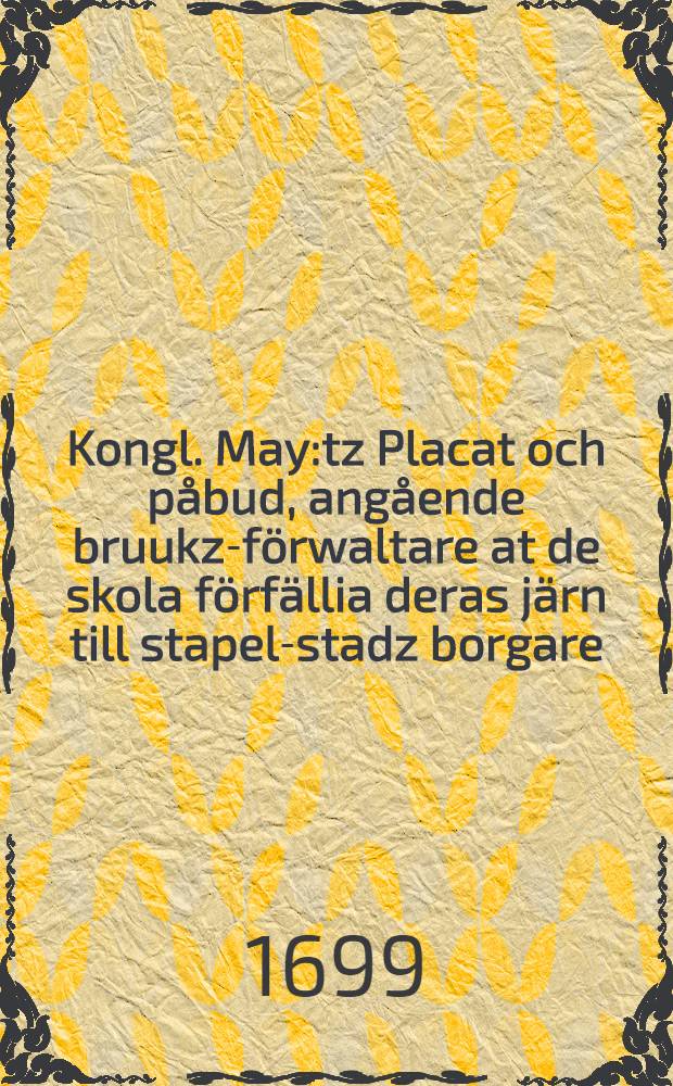 Kongl. May:tz Placat och påbud, angående bruukz-förwaltare at de skola förfällia deras järn till stapel-stadz borgare : Datum Stockholm, den 25. Novembr., åhr 1699