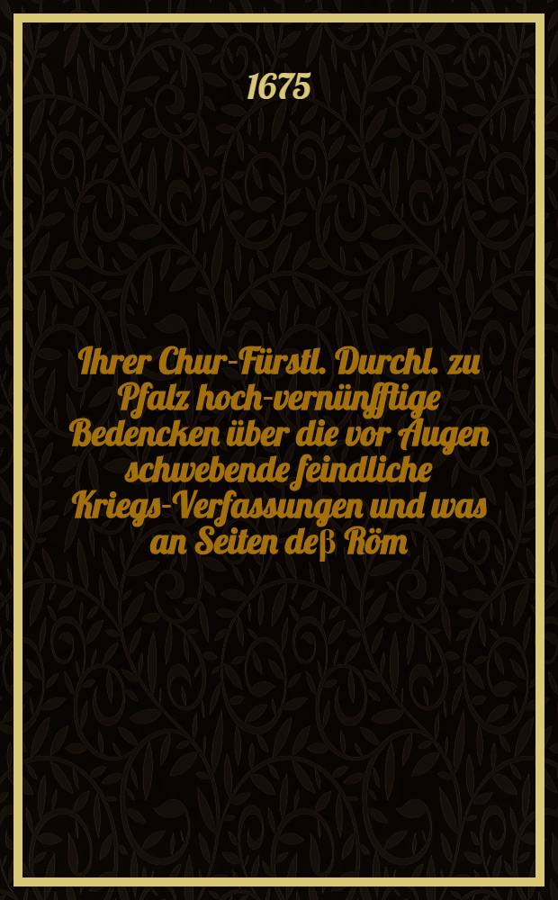 Ihrer Chur-Fürstl. Durchl. zu Pfalz hoch-vernünfftige Bedencken über die vor Augen schwebende feindliche Kriegs-Verfassungen und was an Seiten deβ Röm. Reichs zu thun sehn möchte, deβ Heil. Röm. Reichs Chur-Fürsten und Ständen zu gegenwärtiger Reichs-Versamlung in Regenspurg vorgestellet im Mertzen deβ 1675ten Jahrs