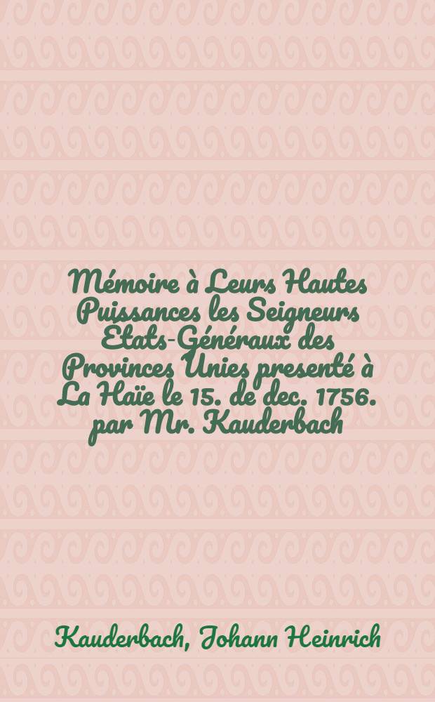 Mémoire à Leurs Hautes Puissances les Seigneurs États-Généraux des Provinces Unies presenté à La Haïe le 15. de dec. 1756. par Mr. Kauderbach, conseiller de guerre et resident de S.M. le roi de Pologne, electeur de Saxe etc.
