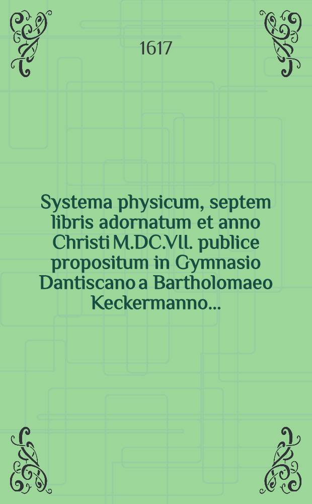 Systema physicum, septem libris adornatum et anno Christi M.DC.VII. publice propositum in Gymnasio Dantiscano a Bartholomaeo Keckermanno ...