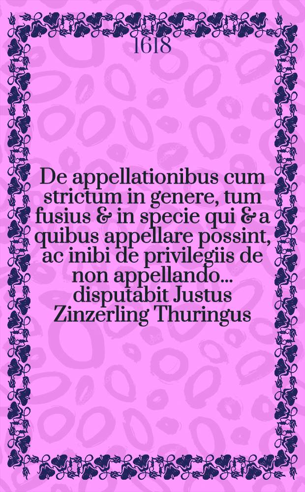 De appellationibus cum strictum in genere, tum fusius & in specie qui & a quibus appellare possint, ac inibi de privilegiis de non appellando ... disputabit Justus Zinzerling Thuringus, mense IX br. an. MDCIX. // Volumen I. & II. Disputationum iuridicarum ...