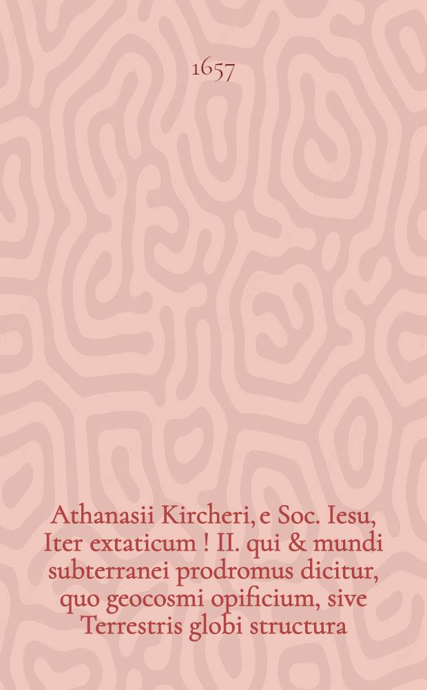 Athanasii Kircheri, e Soc. Iesu, Iter extaticum [!] II. qui & mundi subterranei prodromus dicitur, quo geocosmi opificium, sive Terrestris globi structura, una cum abditis in ea constitutis arcanioris naturae reconditorijs, per ficti raptus integumentum exponitur ad veritatem : In III. dialogos distinctum ..