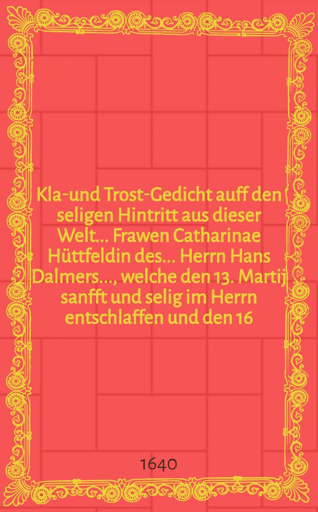 Klag- und Trost-Gedicht auff den seligen Hintritt aus dieser Welt ... Frawen Catharinae Hüttfeldin des ... Herrn Hans Dalmers ..., welche den 13. Martij sanfft und selig im Herrn entschlaffen und den 16. Martij zur Pfarr in ihr Ruh-Bettelein beygesetzet worden
