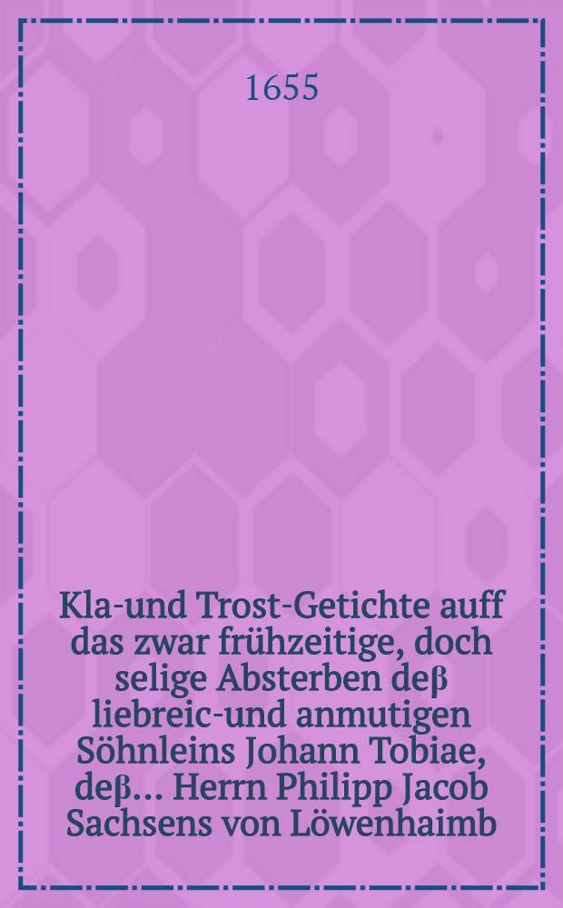 ... Klag- und Trost-Getichte auff das zwar frühzeitige, doch selige Absterben deβ liebreich- und anmutigen Söhnleins Johann Tobiae, deβ ... Herrn Philipp Jacob Sachsens von Löwenhaimb, der Philosophi und Artzney Doctoris, und Practici in Breβlaw, wie auch der ... Frauen Annen Magdalenen, gebornen Benckin, ... welches den 19. deβ Augustmonats 1655. in der ein- und dreissigsten Woche nach seiner Geburt im Herren selig entschlafen, den 23. darauff ... beerdiget worden