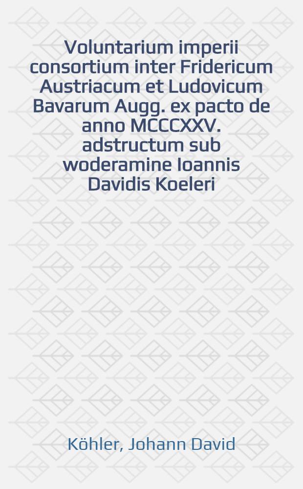 ... Voluntarium imperii consortium inter Fridericum Austriacum et Ludovicum Bavarum Augg. ex pacto de anno MCCCXXV. adstructum sub woderamine Ioannis Davidis Koeleri ... disquisitioni eruditorum publicae d. XXIV. Aprilis a. MDCCXXXIII. submittit autor responsurus Iohannes Fridericus Baumann Wertheimio-Francus
