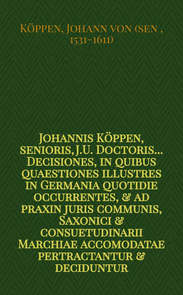 Johannis Köppen, senioris, J.U. Doctoris ... Decisiones, in quibus quaestiones illustres in Germania quotidie occurrentes, & ad praxin juris communis, Saxonici & consuetudinarii Marchiae accomodatae pertractantur & deciduntur, nunc denuo multo correctiores editae, & adjecto secundo tomo antehac nunquam promulgato, locupletatae una cum indice materiarum et rerum copiosissimo ...