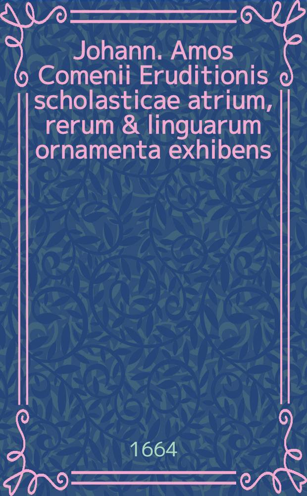 Johann. Amos Comenii Eruditionis scholasticae atrium, rerum & linguarum ornamenta exhibens // ... Ars ornatoria, sive Grammatica elegans ...