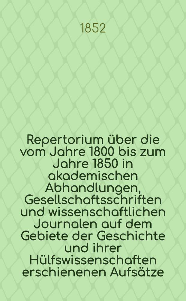 Repertorium über die vom Jahre 1800 bis zum Jahre 1850 in akademischen Abhandlungen, Gesellschaftsschriften und wissenschaftlichen Journalen auf dem Gebiete der Geschichte und ihrer Hülfswissenschaften erschienenen Aufsätze. Bd. 1 : Geschichte