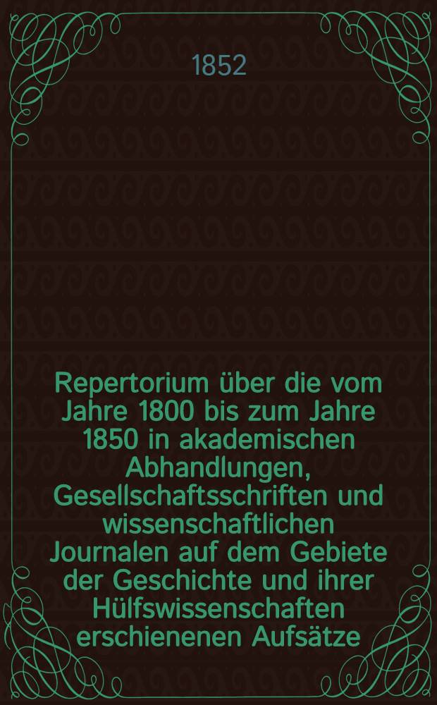Repertorium über die vom Jahre 1800 bis zum Jahre 1850 in akademischen Abhandlungen, Gesellschaftsschriften und wissenschaftlichen Journalen auf dem Gebiete der Geschichte und ihrer Hülfswissenschaften erschienenen Aufsätze. Bd. 1 : Geschichte