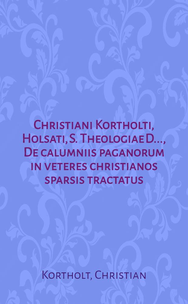Christiani Kortholti, Holsati, S. Theologiae D. ..., De calumniis paganorum in veteres christianos sparsis tractatus