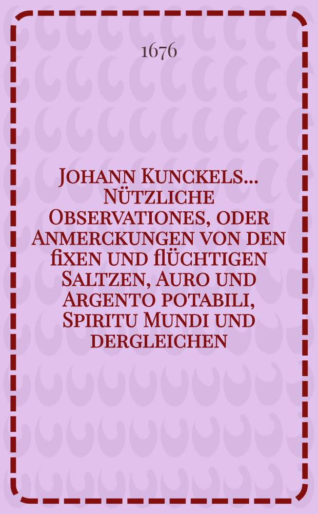 Johann Kunckels ... N&uuml;tzliche Observationes, oder Anmerckungen von den fixen und fl&uuml;chtigen Saltzen, Auro und Argento potabili, Spiritu Mundi und dergleichen, wie auch von den Farben und Geruch der Metallen, Mineralien und andern Erdgew&auml;chsen ...