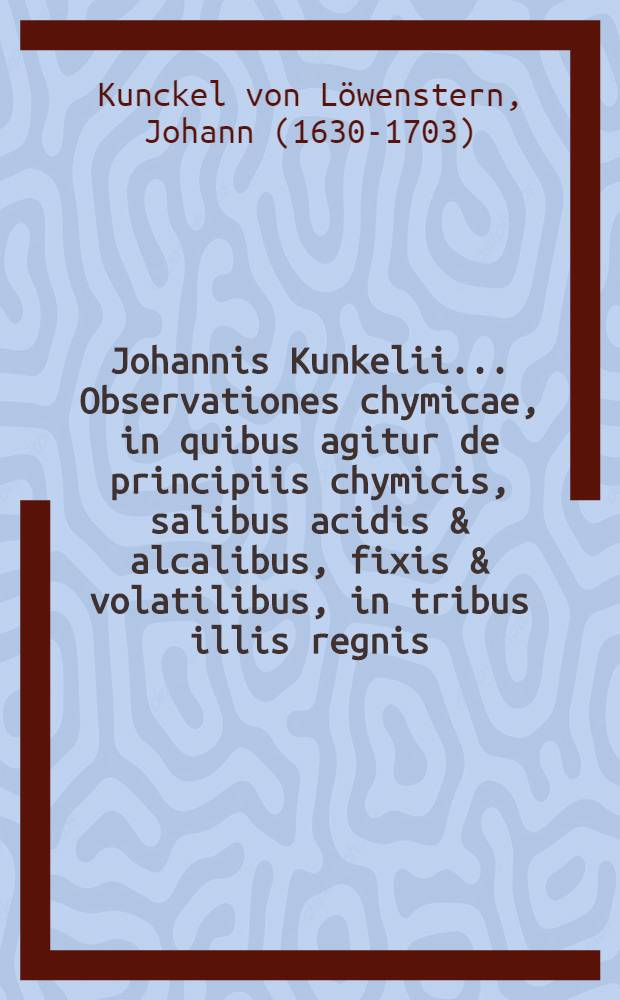 Johannis Kunkelii ... Observationes chymicae, in quibus agitur de principiis chymicis, salibus acidis & alcalibus, fixis & volatilibus, in tribus illis regnis, minerali, vegetabili, & animali, itemque de odore & colore & c. : Una cum appendice Perspicilli chymici contra non-entia chymica ..