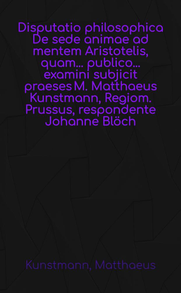 Disputatio philosophica De sede animae ad mentem Aristotelis, quam ... publico ... examini subjicit praeses M. Matthaeus Kunstmann, Regiom. Prussus, respondente Johanne Bl&ouml;ch, Insterburg. Pr., anno 1684. ad diem Maji