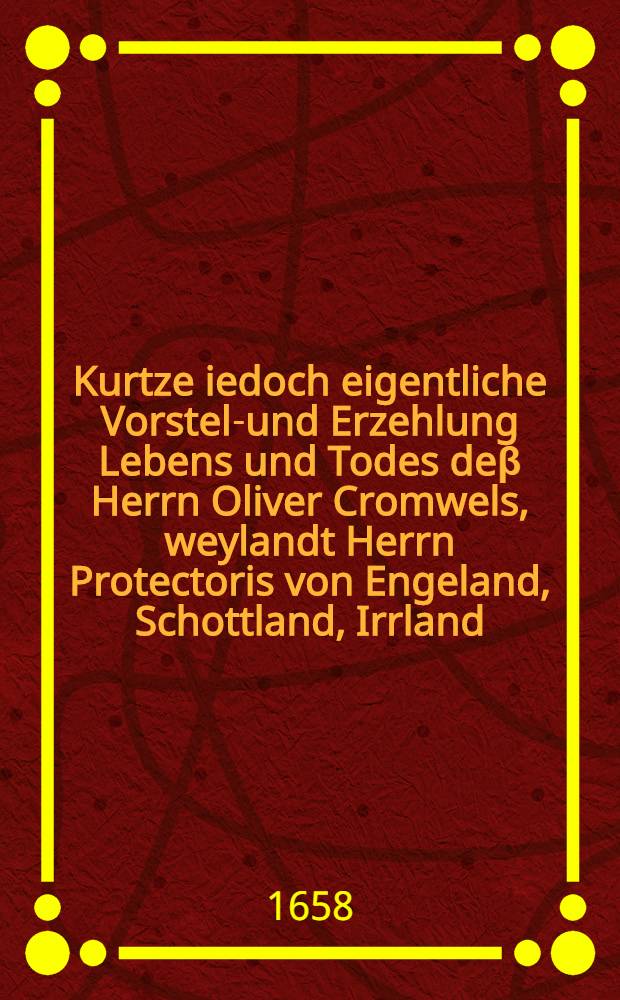 Kurtze iedoch eigentliche Vorstell- und Erzehlung Lebens und Todes deβ Herrn Oliver Cromwels, weylandt Herrn Protectoris von Engeland, Schottland, Irrland, und dazu gehörigen Herrschafften etc. auch desselben Abkunfft, Heyrath, Familie, Kriegs-Verrichtungen, Kranckheit, tödtlichen Hintrit und Balsamierung : Aus einem zu Londen gedrucktem englischen Exemplar ins Teutsch übersetzet