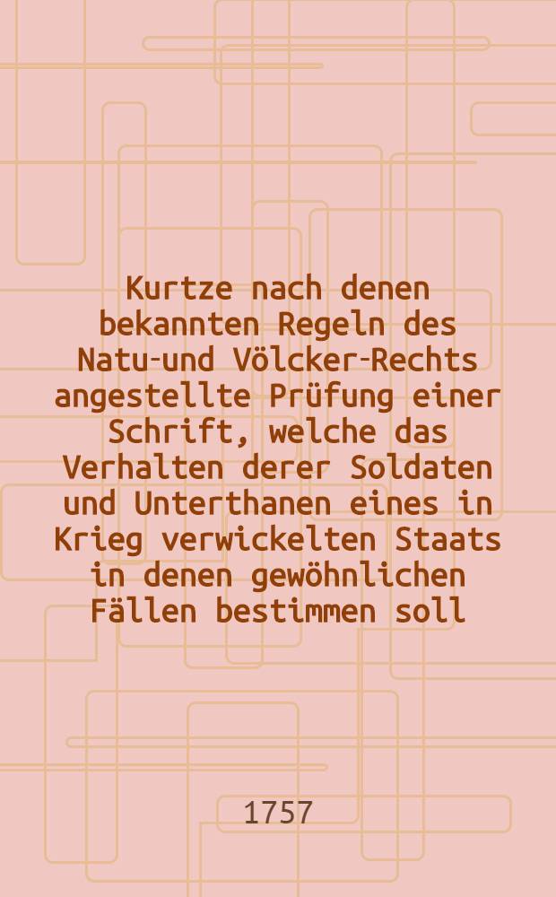 Kurtze nach denen bekannten Regeln des Natur- und Völcker-Rechts angestellte Prüfung einer Schrift, welche das Verhalten derer Soldaten und Unterthanen eines in Krieg verwickelten Staats in denen gewöhnlichen Fällen bestimmen soll
