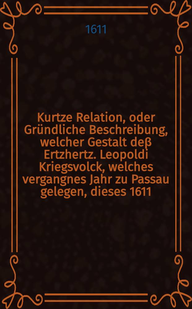 Kurtze Relation, oder Gr&uuml;ndliche Beschreibung, welcher Gestalt de&beta; Ertzhertz. Leopoldi Kriegsvolck, welches vergangnes Jahr zu Passau gelegen, dieses 1611. Jahr Prag &uuml;berfallen, die kleine Seiten eingenommen ... insumma, was sich vom Anfang bi&beta; sie bey Nacht heimlich wider von dannen auff Budweis zogen, f&uuml;rnemes zugetragen hat : Hernach auch wie das Passauische Kriegsvolck heimlich bey Nacht zu Prag wider auffgebrochen und ihnen das B&ouml;hmisch Volck nachgeeylt ..