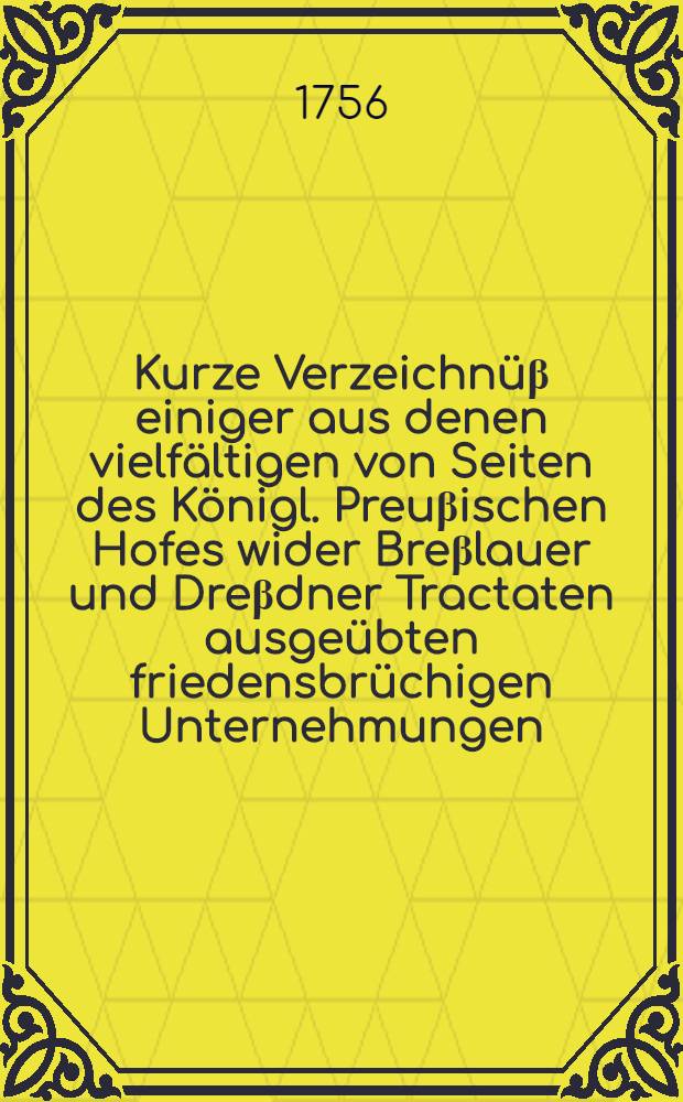 Kurze Verzeichnüβ einiger aus denen vielfältigen von Seiten des Königl. Preuβischen Hofes wider Breβlauer und Dreβdner Tractaten ausgeübten friedensbrüchigen Unternehmungen